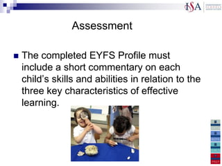 Assessment

   The completed EYFS Profile must
    include a short commentary on each
    child‟s skills and abilities in relation to the
    three key characteristics of effective
    learning.
 