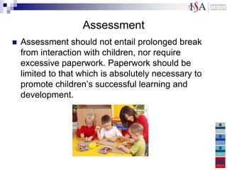 Assessment
   Assessment should not entail prolonged break
    from interaction with children, nor require
    excessive paperwork. Paperwork should be
    limited to that which is absolutely necessary to
    promote children‟s successful learning and
    development.

    The EYFS profile must be completed as
previously and assessments made for each of the goals. The
 