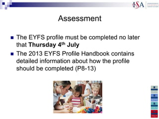 Assessment

   The EYFS profile must be completed no later
    that Thursday 4th July
   The 2013 EYFS Profile Handbook contains
    detailed information about how the profile
    should be completed (P8-13)
 