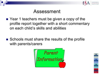 Assessment
   Year 1 teachers must be given a copy of the
    profile report together with a short commentary
    on each child‟s skills and abilities

   Schools must share the results of the profile
    with parents/carers


enjoyment of work
 