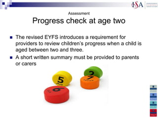 Assessment

           Progress check at age two
   The revised EYFS introduces a requirement for
    providers to review children‟s progress when a child is
    aged between two and three.
   A short written summary must be provided to parents
    or carers

This progress check must identify the child‟s strengths,
and any areas where the child‟s progress is less than
expected.
 