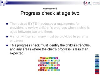 Assessment

           Progress check at age two
   The revised EYFS introduces a requirement for
    providers to review children‟s progress when a child is
    aged between two and three.
   A short written summary must be provided to parents
    or carers
   This progress check must identify the child‟s strengths,
    and any areas where the child‟s progress is less than
    expected.
 