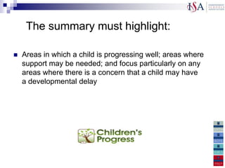 The summary must highlight:

   Areas in which a child is progressing well; areas where
    support may be needed; and focus particularly on any
    areas where there is a concern that a child may have
    a developmental delay
 