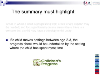 The summary must highlight:

Areas in which a child is progressing well; areas where support may
be needed; and focus particularly on any areas where there is a
concern that a child may have a developmental delay


   If a child moves settings between age 2-3, the
    progress check would be undertaken by the setting
    where the child has spent most time

How the summary of development can be used to
support learning at home
 