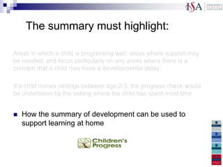 The summary must highlight:

Areas in which a child is progressing well; areas where support may
be needed; and focus particularly on any areas where there is a
concern that a child may have a developmental delay

If a child moves settings between age 2-3, the progress check would
be undertaken by the setting where the child has spent most time


   How the summary of development can be used to
    support learning at home
 