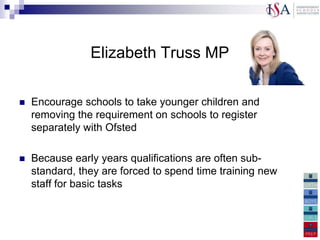 Elizabeth Truss MP

   Encourage schools to take younger children and
    removing the requirement on schools to register
    separately with Ofsted

   Because early years qualifications are often sub-
    standard, they are forced to spend time training new
    staff for basic tasks
 