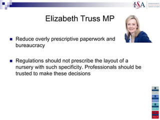 Elizabeth Truss MP

   Reduce overly prescriptive paperwork and
    bureaucracy

   Regulations should not prescribe the layout of a
    nursery with such specificity. Professionals should be
    trusted to make these decisions
 