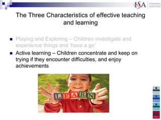 The Three Characteristics of effective teaching
                   and learning

  Playing and Exploring – Children investigate and
   experience things and „have a go‟
 Active learning – Children concentrate and keep on
   trying if they encounter difficulties, and enjoy
   achievements
and thinking critically – Children have and develop their
own ideas, make links between ideas, and develop
strategies for doing things
 