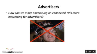 Advertisers
• How can we make advertising on connected TV’s more
  interesting for advertisers?
 