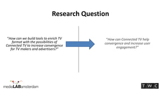 Research Question


 “How can we build tools to enrich TV        “How can Connected TV help
    format with the possibilities of        convergence and increase user
Connected TV to increase convergence               engagement?”
   for TV makers and advertisers?”
 