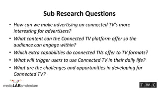 Sub Research Questions
• How can we make advertising on connected TV’s more
  interesting for advertisers?
• What content can the Connected TV platform offer so the
  audience can engage within?
• Which extra capabilities do connected TVs offer to TV formats?
• What will trigger users to use Connected TV in their daily life?
• What are the challenges and opportunities in developing for
  Connected TV?
 