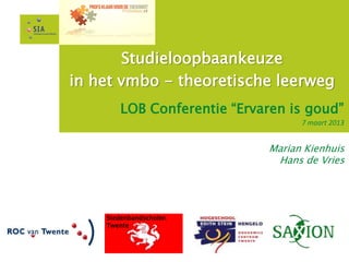 Studieloopbaankeuze
in het vmbo - theoretische leerweg
       LOB Conferentie “Ervaren is goud”
                                  7 maart 2013


                            Marian Kienhuis
                             Hans de Vries




    Stedenbandscholen
    Twente
 