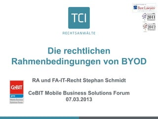Die rechtlichen
Rahmenbedingungen von BYOD

    RA und FA-IT-Recht Stephan Schmidt

   CeBIT Mobile Business Solutions Forum
                 07.03.2013
 