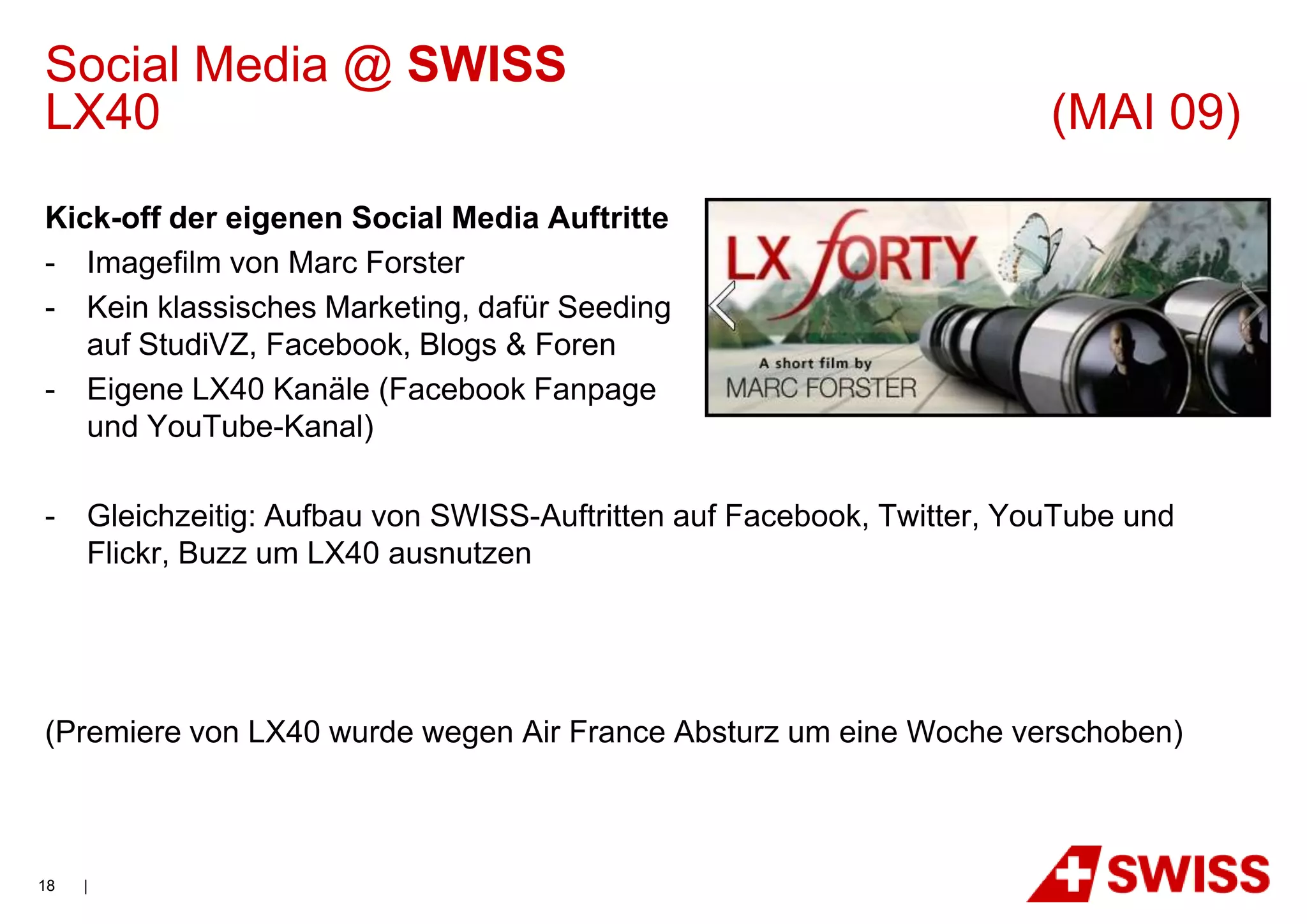 Social Media @ SWISS
LX40                                                                    (MAI 09)
Kick-off der eigenen Social Media Auftritte
- Imagefilm von Marc Forster
- Kein klassisches Marketing, dafür Seeding
   auf StudiVZ, Facebook, Blogs & Foren
- Eigene LX40 Kanäle (Facebook Fanpage
   und YouTube-Kanal)

-    Gleichzeitig: Aufbau von SWISS-Auftritten auf Facebook, Twitter, YouTube und
     Flickr, Buzz um LX40 ausnutzen




(Premiere von LX40 wurde wegen Air France Absturz um eine Woche verschoben)



18   |
 