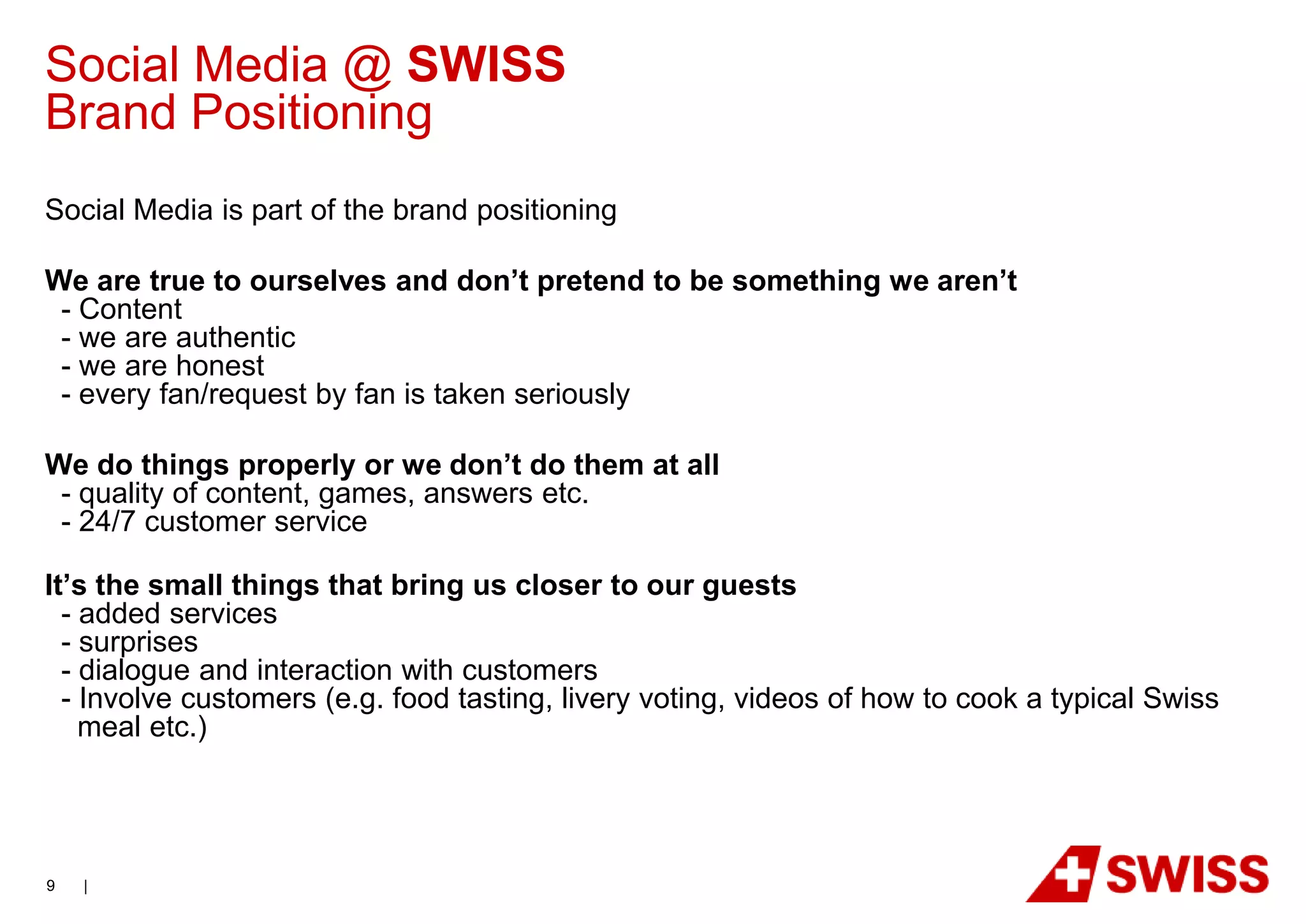 Social Media @ SWISS
Brand Positioning
Social Media is part of the brand positioning

We are true to ourselves and don’t pretend to be something we aren’t
 - Content
 - we are authentic
 - we are honest
 - every fan/request by fan is taken seriously

We do things properly or we don’t do them at all
 - quality of content, games, answers etc.
 - 24/7 customer service

It’s the small things that bring us closer to our guests
  - added services
  - surprises
  - dialogue and interaction with customers
  - Involve customers (e.g. food tasting, livery voting, videos of how to cook a typical Swiss
    meal etc.)




9   |
 