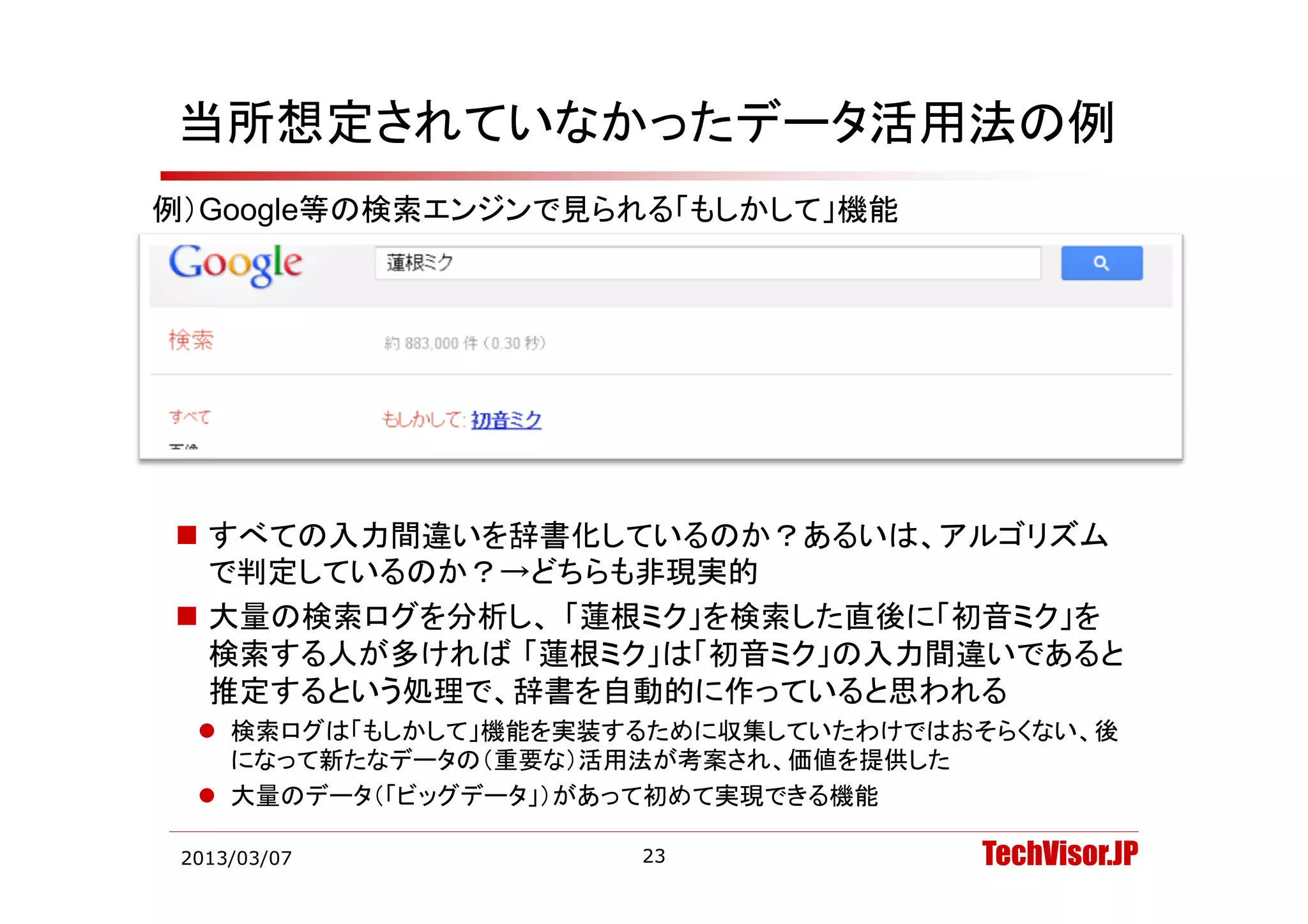 当所想定されていなかったデータ活用法の例
例）Google等の検索エンジンで見られる「もしかして」機能




 すべての入力間違いを辞書化しているのか？あるいは、アルゴリズム
  で判定しているのか？→どちらも非現実的
 大量の検索ログを分析し、 「蓮根ミク」を検索した直後に「初音ミク」を
  検索する人が多ければ 「蓮根ミク」は「初音ミク」の入力間違いであると
  推定するという処理で、辞書を自動的に作っていると思われる
   検索ログは「もしかして」機能を実装するために収集していたわけではおそらくない、後
    になって新たなデータの（重要な）活用法が考案され、価値を提供した
   大量のデータ（「ビッグデータ」）があって初めて実現できる機能

 2013/03/07           23             TechVisor.JP
 