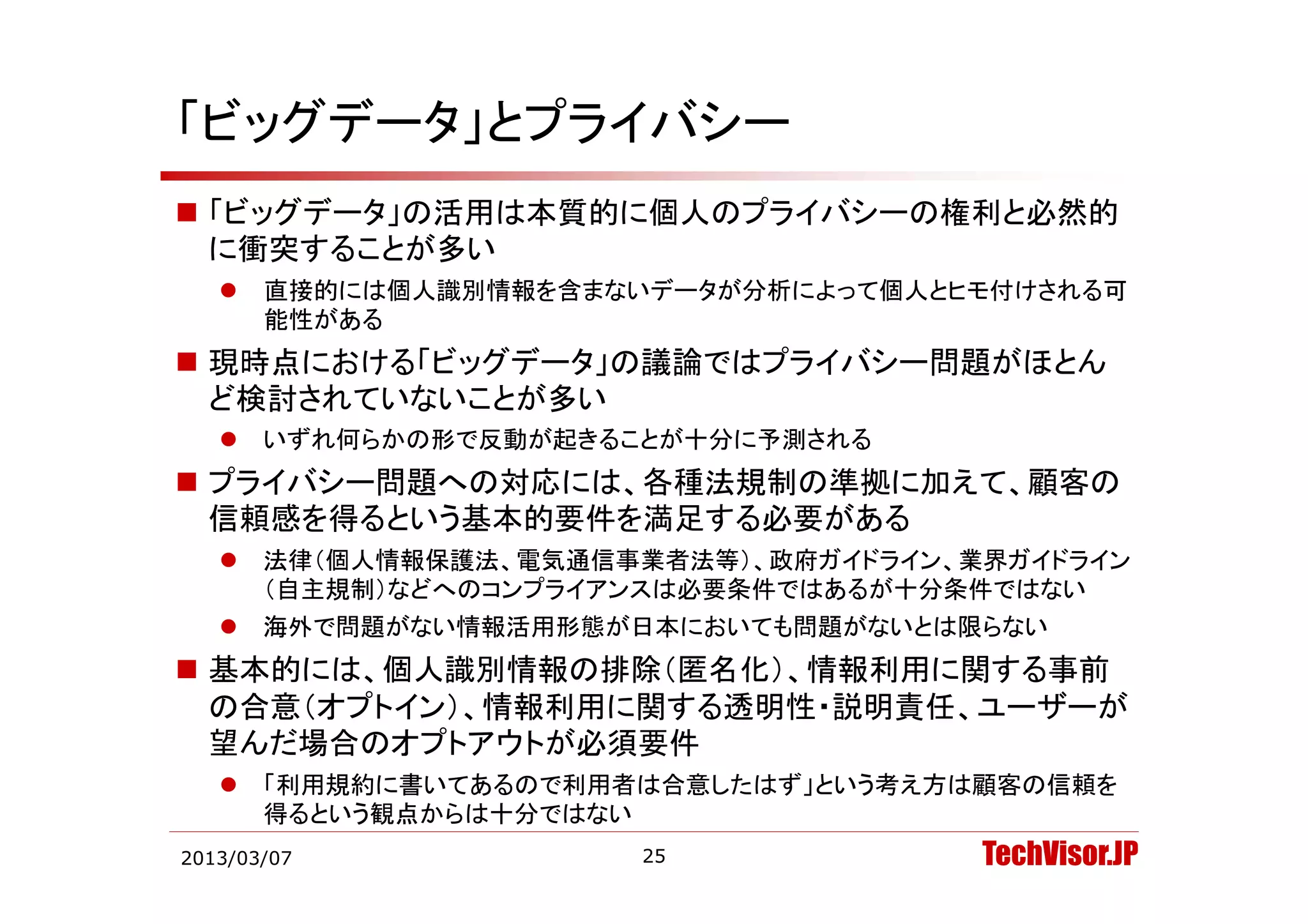 「ビッグデータ」とプライバシー
 「ビッグデータ」の活用は本質的に個人のプライバシーの権利と必然的
  に衝突することが多い
      直接的には個人識別情報を含まないデータが分析によって個人とヒモ付けされる可
       能性がある
 現時点における「ビッグデ タ」の議論ではプライバシ 問題がほとん
  現時点における「ビッグデータ」の議論ではプライバシー問題がほとん
  ど検討されていないことが多い
      いずれ何らかの形で反動が起きることが十分に予測される
 プライバシー問題への対応には、各種法規制の準拠に加えて、顧客の
  信頼感を得るという基本的要件を満足する必要がある
      法律（個人情報保護法、電気通信事業者法等）、政府ガイドライン、業界ガイドライン
       （自主規制）などへのコンプライアンスは必要条件ではあるが十分条件ではない
      海外で問題がない情報活用形態が日本においても問題がないとは限らない
 基本的には 個人識別情報の排除（匿名化） 情報利用に関する事前
  基本的には、個人識別情報の排除（匿名化）、情報利用に関する事前
  の合意（オプトイン）、情報利用に関する透明性・説明責任、ユーザーが
  望んだ場合のオプトアウトが必須要件
      「利用規約に書いてあるので利用者は合意したはず」という考え方は顧客の信頼を
       「利用規約に書いてあるので利用者は合意したはず という考え方は顧客の信頼を
       得るという観点からは十分ではない
2013/03/07              25             TechVisor.JP
 