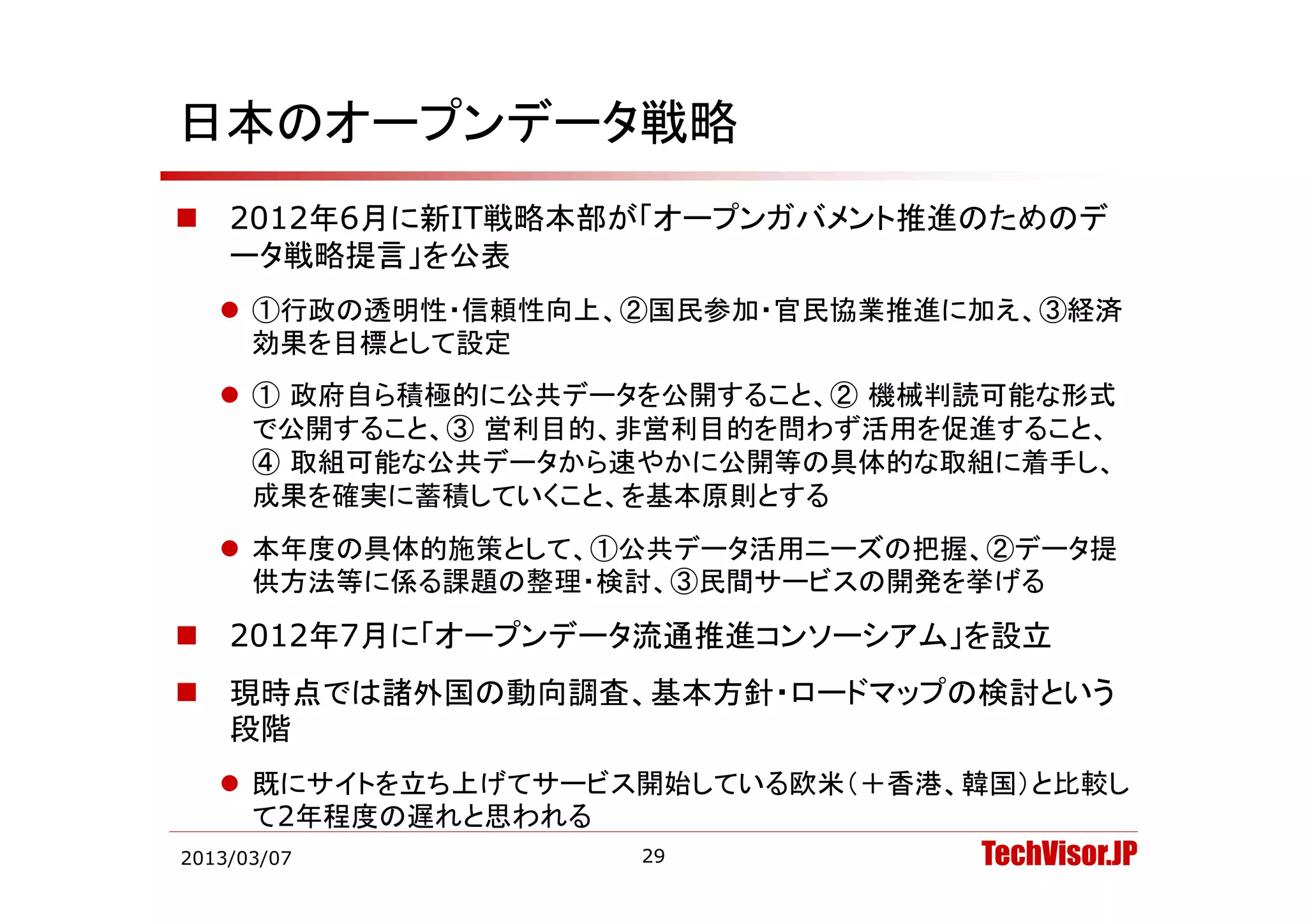 日本のオープンデータ戦略
   2012年6月に新IT戦略本部が「オープンガバメント推進のためのデ
    ータ戦略提言」を公表
      タ戦略提言」を公表
     ①行政の透明性・信頼性向上、②国民参加・官民協業推進に加え、③経済
      効果を目標として設定
     ① 政府自ら積極的に公共データを公開すること、② 機械判読可能な形式
      で公開すること、③ 営利目的、非営利目的を問わず活用を促進すること、
      ④ 取組可能な公共データから速やかに公開等の具体的な取組に着手し
        取組可能な公共データから速やかに公開等の具体的な取組に着手し、
      成果を確実に蓄積していくこと、を基本原則とする
     本年度の具体的施策として、①公共データ活用ニーズの把握、②データ提
      供方法等に係る課題の整理・検討、③民間サービスの開発を挙げる
   2012年7月に「オープンデータ流通推進コンソーシアム」を設立
   現時点では諸外国の動向調査、基本方針・ロードマップの検討という
    段階
     既にサイトを立ち上げてサ ビス開始している欧米（＋香港 韓国）と比較し
      既にサイトを立ち上げてサービス開始している欧米（＋香港、韓国）と比較し
      て2年程度の遅れと思われる
2013/03/07           29           TechVisor.JP
 