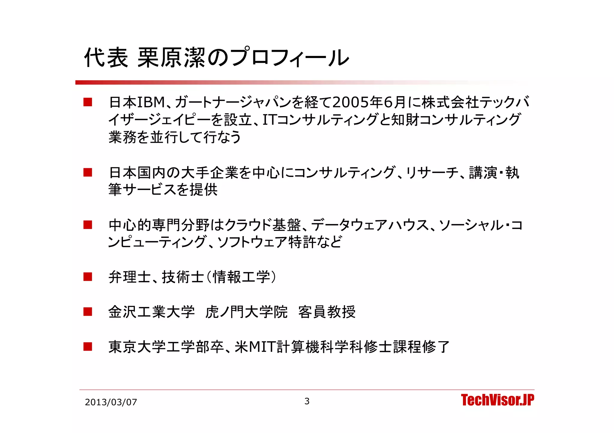代表 栗原潔のプロフィール
   日本IBM、ガートナージャパンを経て2005年6月に株式会社テックバ
    イザ ジェイピ を設立 ITコンサルティングと知財コンサルティング
    イザージェイピーを設立、ITコンサルティングと知財コンサルティング
    業務を並行して行なう

   日本国内の大手企業を中心にコンサルティング、リサーチ、講演・執
    日本国内の大手企業を中心に  サ テ  グ リサ チ 講演 執
    筆サービスを提供

   中心的専門分野はクラウド基盤、データウェアハウス、ソーシャル・コ
    ンピューティング、ソフトウェア特許など

   弁理士、技術士（情報工学）

   金沢工業大学 虎ノ門大学院 客員教授

   東京大学工学部卒、米MIT計算機科学科修士課程修了


2013/03/07          3           TechVisor.JP
 
