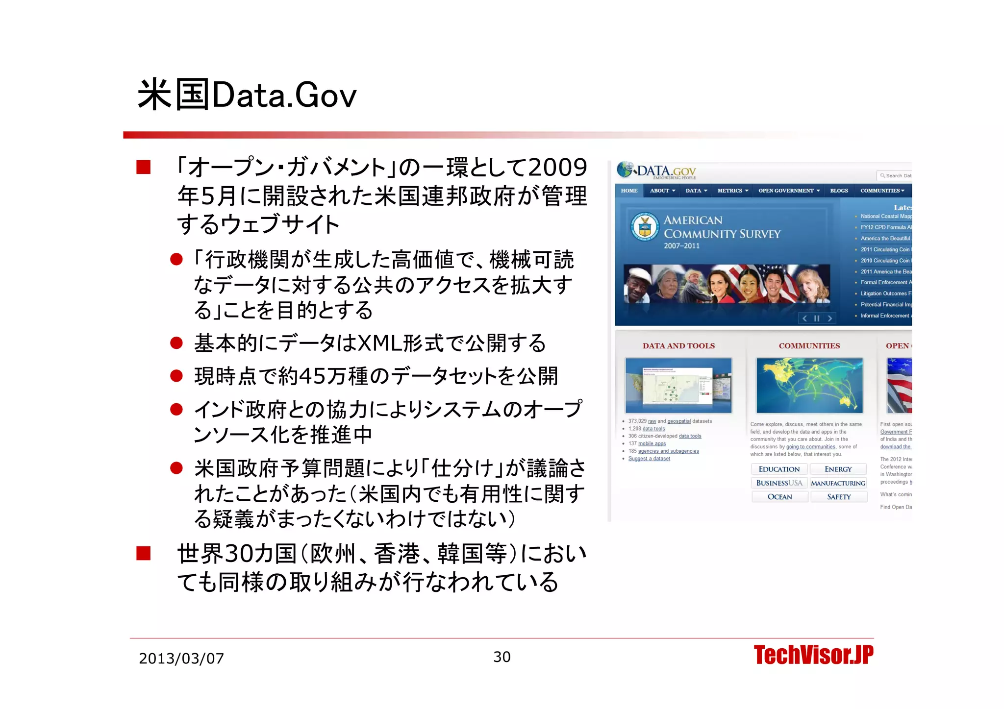 米国Data.Gov
   「オープン・ガバメント」の一環として2009
    年5月に開設された米国連邦政府が管理
    するウェブサイト
     「行政機関が生成した高価値で、機械可読
      なデータに対する公共のアクセスを拡大す
      る」ことを目的とする
     基本的にデータはXML形式で公開する
     現時点で約45万種のデータセットを公開
     インド政府との協力によりシステムのオープ
      ンソース化を推進中
     米国政府予算問題により「仕分け」が議論さ
      れたことがあった（米国内でも有用性に関す
      る疑義がまったくないわけではない）
      る疑義がま たくないわけではない）
   世界30カ国（欧州、香港、韓国等）におい
    ても同様の取り組みが行なわれている


2013/03/07           30      TechVisor.JP
 