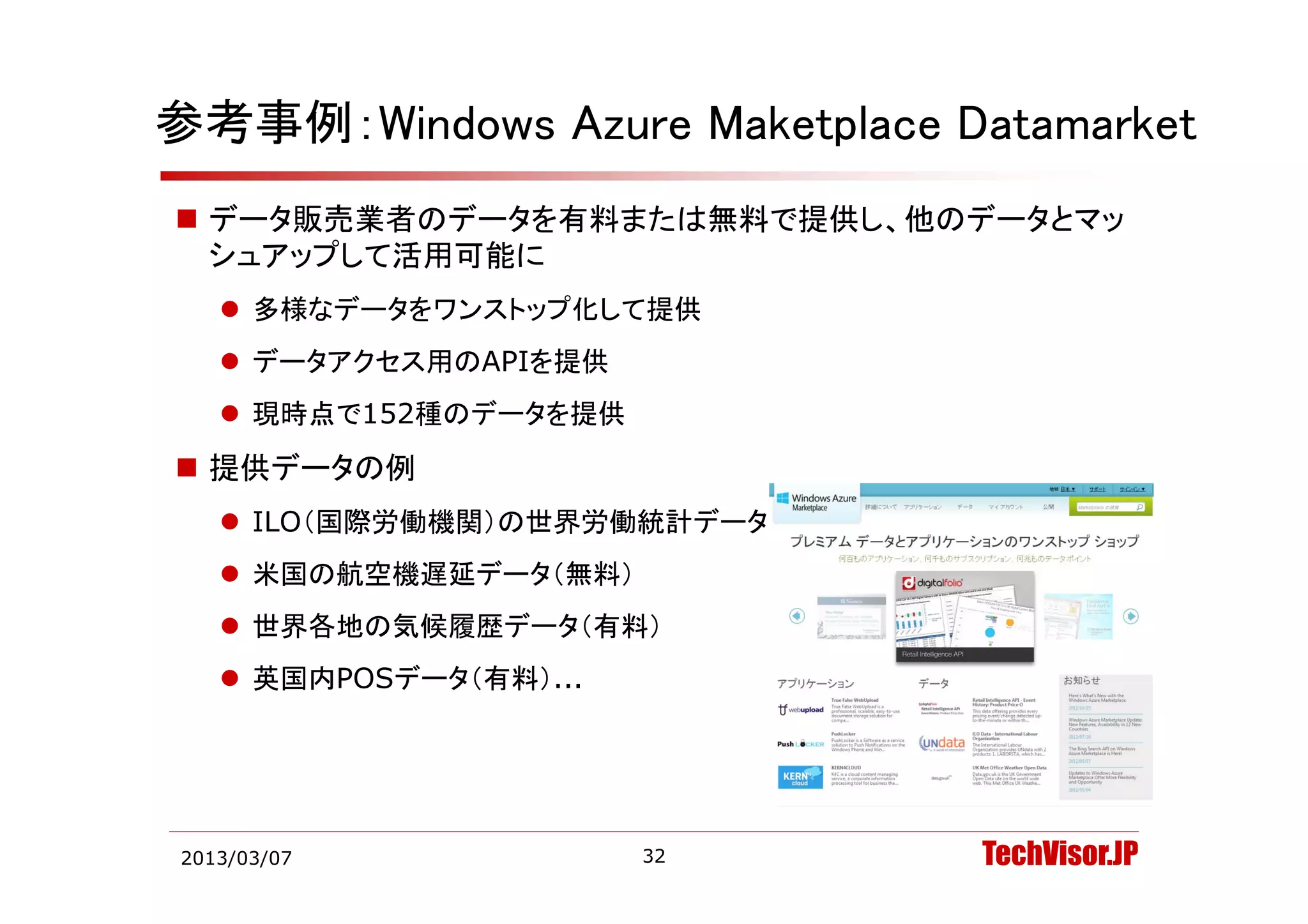 参考事例：Windows Azure Maketplace Datamarket
 データ販売業者のデータを有料または無料で提供し、他のデータとマッ
  シュアップして活用可能に
    多様なデータをワンストップ化して提供
    デ タアクセス用のAPIを提供
     データアクセス用のAPIを提供
    現時点で152種のデータを提供
 提供デ タの例
  提供データの例
    ILO（国際労働機関）の世界労働統計データ（無料）
    米国の航空機遅延デ タ（無料）
     米国の航空機遅延データ（無料）
    世界各地の気候履歴データ（有料）
    英国内POSデ タ（有料）
     英国内POSデータ（有料）...




2013/03/07              32       TechVisor.JP
 