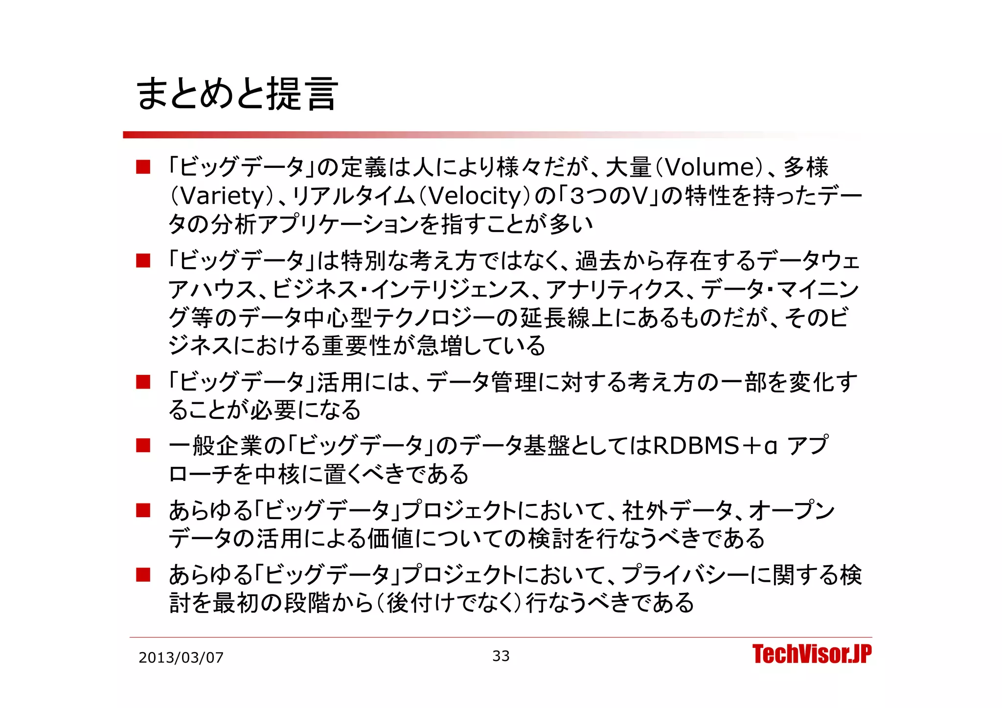 まとめと提言
 「ビッグデータ」の定義は人により様々だが、大量（Volume）、多様
  （Variety）、リアルタイム（Velocity）の「３つのV」の特性を持ったデー
  （Variety） リアルタイム（Velocity）の「３つのV」の特性を持ったデ
  タの分析アプリケーションを指すことが多い
 「ビッグデータ」は特別な考え方ではなく、過去から存在するデータウェ
  アハウス、ビジネス・インテリジェンス、アナリティクス、データ・マイニン
  グ等のデータ中心型テクノロジーの延長線上にあるものだが、そのビ
  ジネスにおける重要性が急増している
 「ビッグデータ」活用には、データ管理に対する考え方の一部を変化す
  ることが必要になる
 一般企業の「ビッグデータ」のデータ基盤としてはRDBMS＋α アプ
        ビ グデ    デ                 プ
  ローチを中核に置くべきである
 あらゆる「ビッグデータ」プロジェクトにおいて 社外データ オープン
  あらゆる「ビッグデ タ」プロジェクトにおいて、社外デ タ、オ プン
  データの活用による価値についての検討を行なうべきである
 あらゆる「ビッグデータ」プロジェクトにおいて、プライバシーに関する検
  討を最初の段階から（後付けでなく）行なうべきである

2013/03/07           33              TechVisor.JP
 