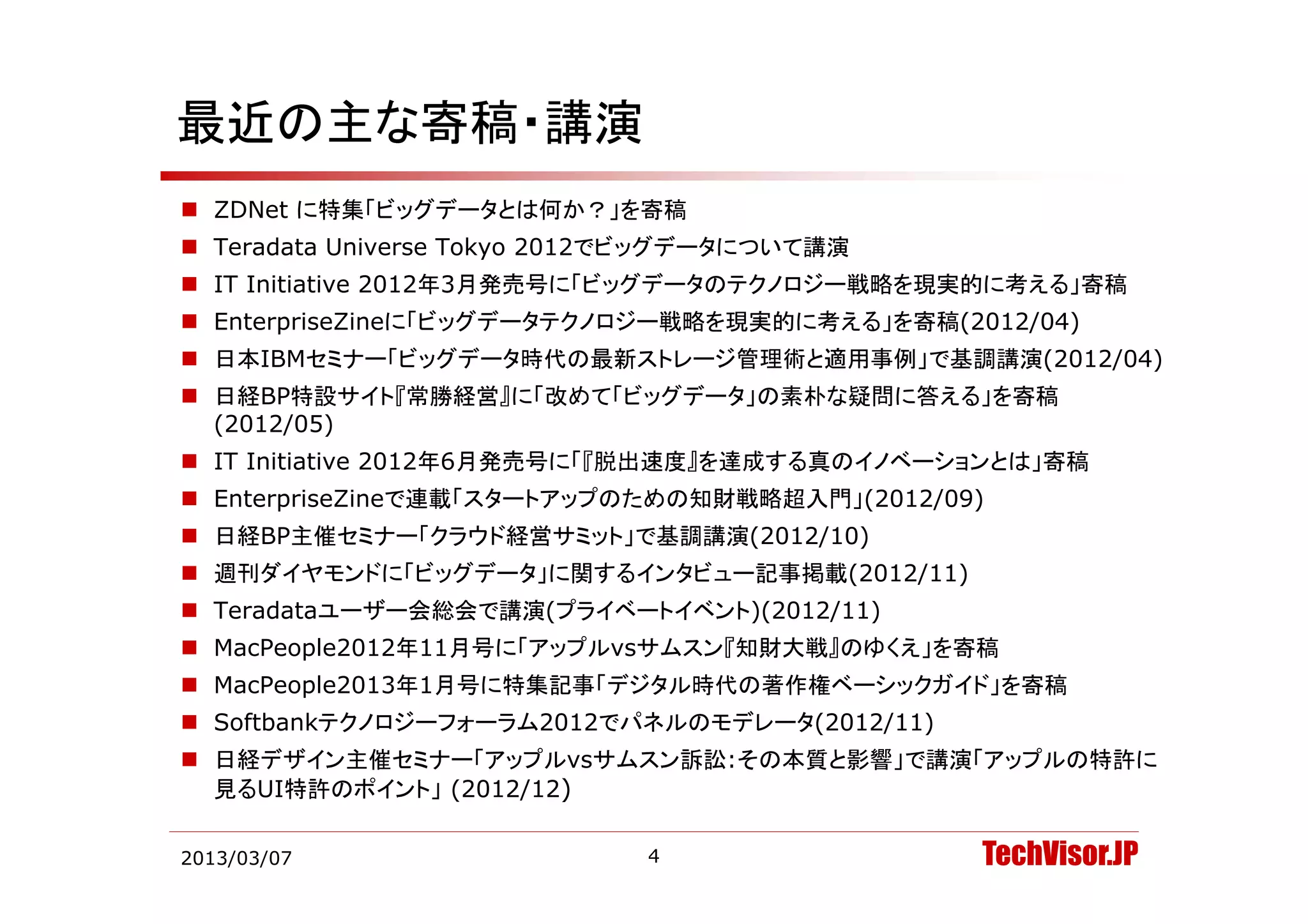 最近の主な寄稿・講演
 ZDNet に特集「ビッグデータとは何か？」を寄稿
 Teradata Universe Tokyo 2012でビッグデータについて講演
                          2012でビッグデ タについて講演
 IT Initiative 2012年3月発売号に「ビッグデータのテクノロジー戦略を現実的に考える」寄稿
 EnterpriseZineに「ビッグデータテクノロジー戦略を現実的に考える」を寄稿(2012/04)
 日本IBMセミナ 「ビッグデ タ時代の最新ストレ ジ管理術と適用事例」で基調講演(2012/04)
  日本IBMセミナー「ビッグデータ時代の最新ストレージ管理術と適用事例」で基調講演(2012/04)
 日経BP特設サイト『常勝経営』に「改めて「ビッグデータ」の素朴な疑問に答える」を寄稿
  (2012/05)
 IT Initiative 2012年6月発売号に「『脱出速度』を達成する真のイノベーションとは」寄稿
 EnterpriseZineで連載「スタートアップのための知財戦略超入門」(2012/09)
 日経BP主催セミナー「クラウド経営サミット」で基調講演(2012/10)
 週刊ダイヤモンドに「ビ グデ タ に関するインタビ
  週刊ダイヤモンドに「ビッグデータ」に関するインタビュー記事掲載(2012/11)
                             記事掲載(2012/11)
 Teradataユーザー会総会で講演(プライベートイベント)(2012/11)
 MacPeople2012年11月号に「アップルvsサムスン『知財大戦』のゆくえ」を寄稿
 MacPeople2013年1月号に特集記事「デジタル時代の著作権ベーシックガイド」を寄稿
 Softbankテクノロジーフォーラム2012でパネルのモデレータ(2012/11)
 日経デザイン主催セミナー「アップルvsサムスン訴訟:その本質と影響」で講演「アップルの特許に
  見るUI特許のポイント」 (2012/12)

2013/03/07                    4                TechVisor.JP
 