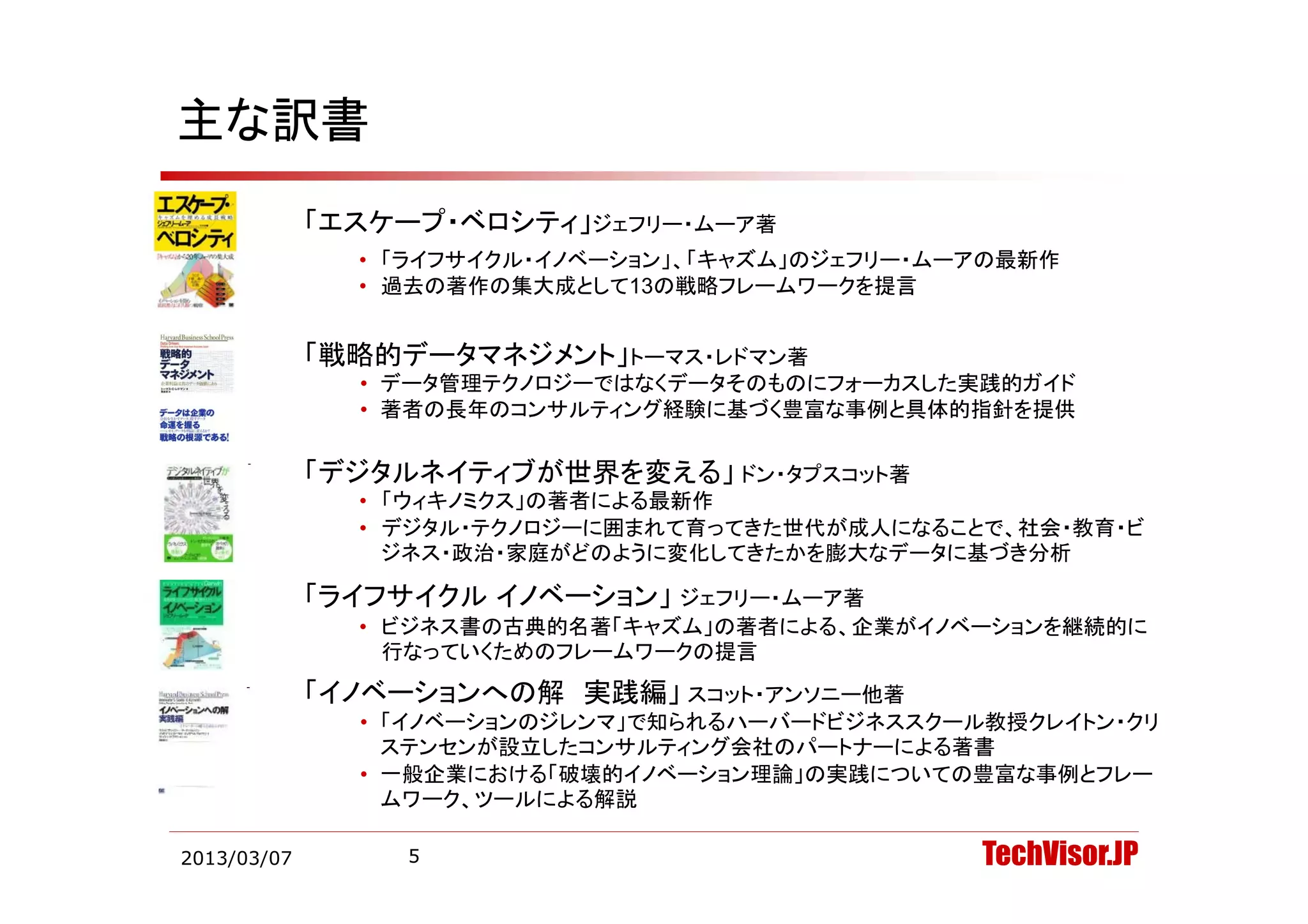 主な訳書
             「エスケープ・ベロシティ」ジェフリー・ムーア著
               • 「ライ サイクル イノベ シ ン 「キ ズム のジ
                 「ライフサイクル・イノベーション」、「キャズム」のジェフリー・ムーアの最新作
                                             リ ム アの最新作
               • 過去の著作の集大成として13の戦略フレームワークを提言


             「戦略的デ タマネジメント」
             「戦略的データマネジメント」トーマス・レドマン著
               • データ管理テクノロジーではなくデータそのものにフォーカスした実践的ガイド
               • 著者の長年のコンサルティング経験に基づく豊富な事例と具体的指針を提供

             「デジタルネイティブが世界を変える」
             「デジタ ネイテ ブが世界を変える ドン・タプスコット著
               • 「ウィキノミクス」の著者による最新作
               • デジタル・テクノロジーに囲まれて育ってきた世代が成人になることで、社会・教育・ビ
                 ジネス・政治・家庭がどのように変化してきたかを膨大なデータに基づき分析

             「ライフサイクル イノベーション」 ジェフリー・ムーア著
               • ビジネス書の古典的名著「キャズム」の著者による、企業がイノベーションを継続的に
                 行なっていくためのフレームワークの提言
             「イノベーションへの解 実践編」 スコット・アンソニー他著
               • 「イノベーションのジレンマ」で知られるハーバードビジネススクール教授クレイトン・クリ
                 ステンセンが設立したコンサルティング会社のパートナーによる著書
               • 一般企業における「破壊的イノベーション理論」の実践についての豊富な事例とフレー
                   般企業における「破壊的イノベ ション理論」の実践についての豊富な事例とフレ
                 ムワーク、ツールによる解説

2013/03/07        5                               TechVisor.JP
 