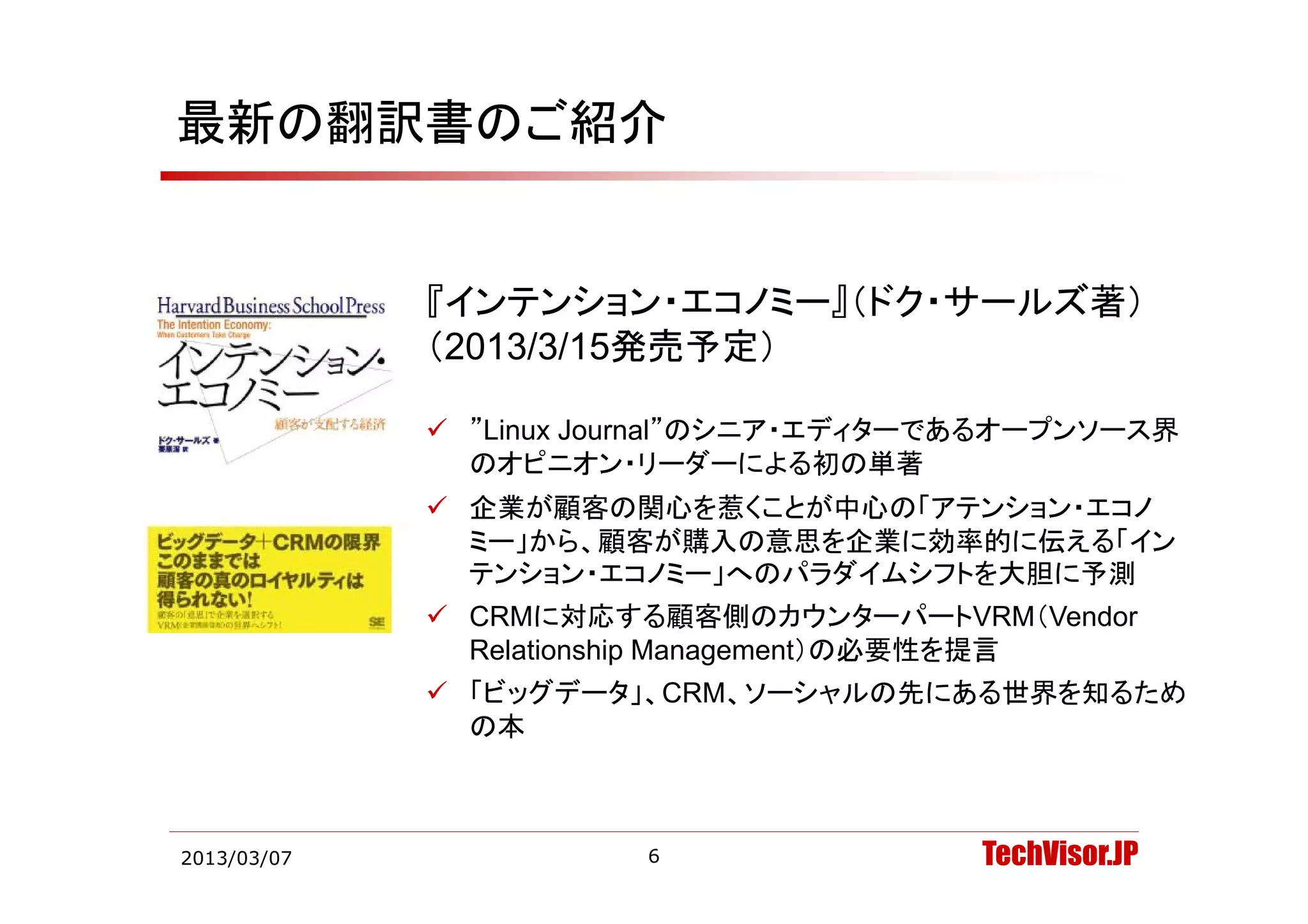 最新の翻訳書のご紹介


             『インテンション・エコノミー』（ドク・サールズ著）
             （2013/3/15発売予定）

              ”Linux Journal”のシニア・エディターであるオープンソース界
               のオピニオン・リーダーによる初の単著
              企業が顧客の関心を惹くことが中心の「アテンション・エコノ
               ミー」から、顧客が購入の意思を企業に効率的に伝える「イン
               テンション・エコノミー」へのパラダイムシフトを大胆に予測
               テンシ ン エコノミ 」 のパラダイムシフトを大胆に予測
              CRMに対応する顧客側のカウンターパートVRM（Vendor
               Relationship Management）の必要性を提言
              「ビッグデータ」、CRM、ソーシャルの先にある世界を知るため
               の本



2013/03/07              6                TechVisor.JP
 