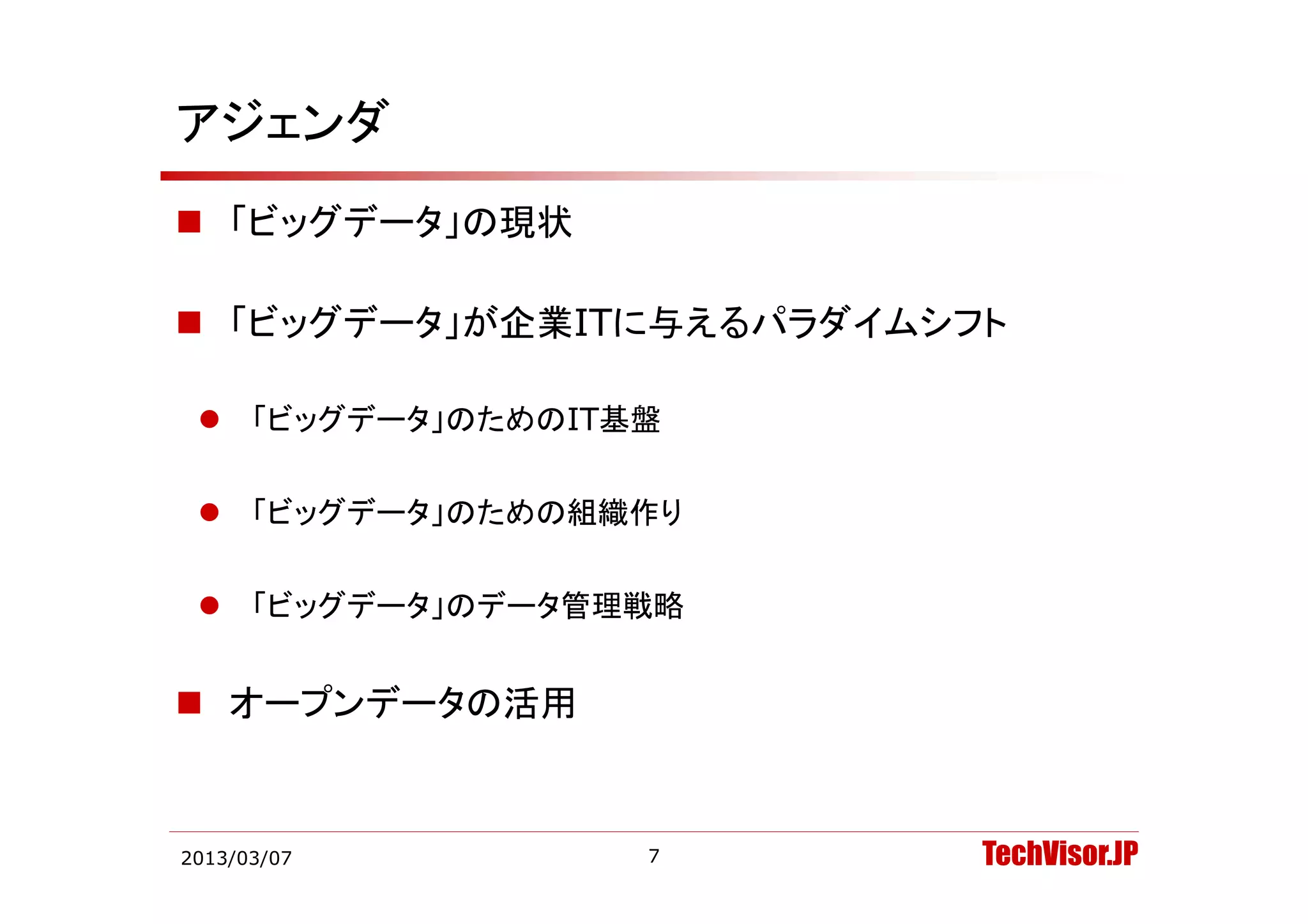 アジェンダ
 「ビッグデータ」の現状

 「ビッグデータ」が企業ITに与えるパラダイムシフト

  「ビッグデータ」のためのIT基盤


  「ビッグデータ」のための組織作り


  「ビッグデータ」のデータ管理戦略


 オープンデータの活用


2013/03/07        7       TechVisor.JP
 