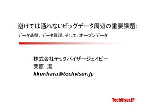 避けては通れないビッグデータ周辺の重要課題：
データ基盤、データ管理、そして、オープンデータ




    株式会社テックバイザージェイピー
    栗原 潔
    kkurihara@techvisor.jp




                             TechVisor.JP
 