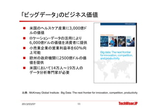 「ビッグデータ」のビジネス価値

     米国のヘルスケア産業に3,000億ド
      ルの価値
     ロケーション・データの活用により
      6,000億ドルの価値を消費者に提供
      6 000億ドルの価値を消費者に提供
     小売業企業の営業利益率を60%向
      上可能
     欧州の政府機関に2500億ドルの価
      値を提供
     米国において14万人 19万人の
      米国において14万人～19万人の
      データ分析専門家が必要




出典： McKinsey Global Institute： Big Data: The next frontier for innovation, competition, productivity



2013/03/07                                      11                                 TechVisor.JP
 