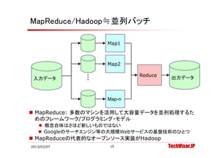 MapReduce/Hadoop≒並列バッチ

                   Map1



                   Map2

              ・・           Reduce
 入力デ タ
 入力データ        ・                      出力デ タ
                                     出力データ



                   Map-n

 MapReduce: 多数のマシンを活用して大容量データを並列処理するた
    p
  めのフレームワーク/プログラミング・モデル
    概念自体はさほど新しいものではない
    Googleのサーチエンジン等の大規模Webサービスの基盤技術のひとつ
     Googleのサ チエンジン等の大規模Webサ ビスの基盤技術のひとつ
 MapReduceの代表的なオープンソース実装がHadoop
2013/03/07          15              TechVisor.JP
 