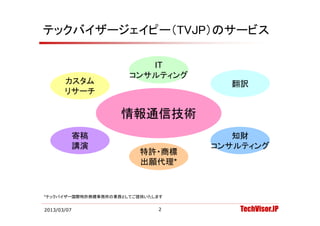 テックバイザージェイピー（TVJP）のサービス

                         IT
                      コンサルティング
       カスタム                         翻訳
       リサーチ

                    情報通信技術
             寄稿                      知財
             講演                   コンサルティング
                         特許・商標
                         出願代理
                         出願代理*



*テックバイザー国際特許商標事務所の業務としてご提供いたします


2013/03/07                   2        TechVisor.JP
 