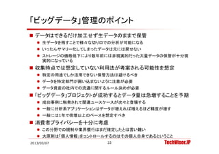 「ビッグデータ」管理のポイント
 データはできるだけ加工せず生データのままで保管
    生デ タを残すことで様々な切り口での分析が可能になる
     生データを残すことで様々な切り口での分析が可能になる
    いったんサマリー化してしまったデータは元には戻せない
    ストレージの価格低下により数年前には非現実的だった大量データの保管が十分現
     実的になっている
     実的にな ている
 収集時点では想定していない利用法が考案される可能性を想定
    特定の用途でしか活用できない保管方法は避けるべき
    データを特定部門が囲い込まないように注意が必要
    データ資産の社内での流通に関するルール決めが必要
 「ビッグデ タ」プロジェクトが成功するとデ タ量は急増することを予期
  「ビッグデータ」プロジェクトが成功するとデータ量は急増することを予期
    成功事例に触発されて関連ユースケースが次々と登場する
    一般に分析系アプリケーションはデータが増えれば増えるほど精度が増す
    一般には1年で倍増以上のペースを想定すべき
 消費者プライバシーを十分に考慮
    この分野での規制や業界慣行はまだ確定したとは言い難い
    大原則は「個人情報」をコントロールするのはその個人自身であるということ
2013/03/07            22             TechVisor.JP
 