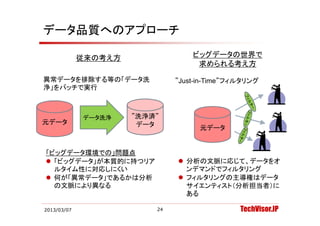 データ品質へのアプローチ

             従来の考え方                ビッグデータの世界で
                                    求められる考え方

異常データを排除する等の「データ洗              ”Just-in-Time”フィルタリング
浄」をバッチで実行



             データ洗浄    ”洗浄済”
                        浄
元データ                   データ           元データ


「ビッグデータ環境での」問題点
 「ビッグデータ」が本質的に持つリア             分析の文脈に応じて、データをオ
  ルタイム性に対応しにくい                   ンデマンドでフィルタリング
 何が「異常データ」であるかは分析              フィルタリングの主導権はデータ
  の文脈により異なる                      サイエンティスト（分析担当者）に
                                 ある

2013/03/07                24                   TechVisor.JP
 