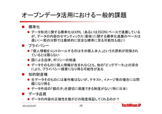 オープンデータ活用における一般的課題
   標準化
     デ タ形式に関する標準化はXML （あるいはJSON）ベ スで進展している
      データ形式に関する標準化はXML （あるいはJSON）ベースで進展している
      が、データの内容のセマンティックス（意味）に関する標準化進展のペースは
      遅い（一部の分野では最終的に完全な標準に至る可能性も低い）
   プライバシー
    プ イバ
     「個人情報をコントロールするのはその個人本人」という大原則が担保され
      ているとは限らない
     国による法律、ポリシーの相違
     データそのものに個人情報が含まれなくとも、他の「ビッグデータ」との突合
      により、プライバシ 侵害になり得る可能性がある
      により、プライバシー侵害になり得る可能性がある
   知的財産権
     生データそのものには著作権はないが、テキスト、イメージ等の場合には問
      題になり得る
     データ作成の「額の汗」を適切に保護できる制度がない（特に日本）
   データ品質
     データの内容の正確性を誰がどの程度保証してくれるのか？
2013/03/07            28            TechVisor.JP
 