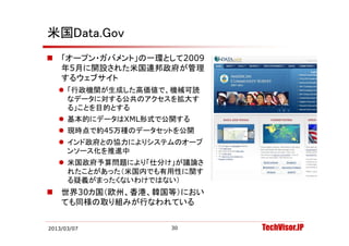 米国Data.Gov
   「オープン・ガバメント」の一環として2009
    年5月に開設された米国連邦政府が管理
    するウェブサイト
     「行政機関が生成した高価値で、機械可読
      なデータに対する公共のアクセスを拡大す
      る」ことを目的とする
     基本的にデータはXML形式で公開する
     現時点で約45万種のデータセットを公開
     インド政府との協力によりシステムのオープ
      ンソース化を推進中
     米国政府予算問題により「仕分け」が議論さ
      れたことがあった（米国内でも有用性に関す
      る疑義がまったくないわけではない）
      る疑義がま たくないわけではない）
   世界30カ国（欧州、香港、韓国等）におい
    ても同様の取り組みが行なわれている


2013/03/07           30      TechVisor.JP
 