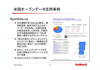米国オープンデータ活用事例

flyontime.us
flyontime us
   米交通統計局（data.gov経由）、連
    邦航空局、海洋大気庁などのオー
    プンデータを活用し、米国内空港
    プ デ
    の航空会社別、行き先別、天候別
    の平均遅延時間等のデータを消
    費者に提供するボランティアサイト
    費者に提供するボランテ アサイト
   「雨の水曜日にボストンからロサン
    ゼルスに行く場合に一番遅延の可
    能性が低い便は？」などの質問に
    対応できる
   加えて、セキュリティゲートでの平
    均待ち時間をクラウドソーシング方
    式で収集
   WebサイトのデータをAPIで公開
       サイトのデ タを   で公開


  2013/03/07               31   TechVisor.JP
 