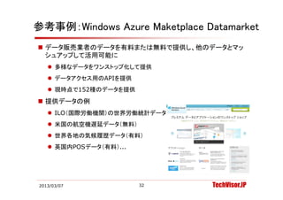 参考事例：Windows Azure Maketplace Datamarket
 データ販売業者のデータを有料または無料で提供し、他のデータとマッ
  シュアップして活用可能に
    多様なデータをワンストップ化して提供
    デ タアクセス用のAPIを提供
     データアクセス用のAPIを提供
    現時点で152種のデータを提供
 提供デ タの例
  提供データの例
    ILO（国際労働機関）の世界労働統計データ（無料）
    米国の航空機遅延デ タ（無料）
     米国の航空機遅延データ（無料）
    世界各地の気候履歴データ（有料）
    英国内POSデ タ（有料）
     英国内POSデータ（有料）...




2013/03/07              32       TechVisor.JP
 