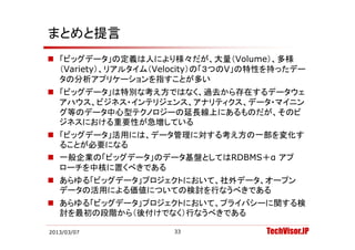 まとめと提言
 「ビッグデータ」の定義は人により様々だが、大量（Volume）、多様
  （Variety）、リアルタイム（Velocity）の「３つのV」の特性を持ったデー
  （Variety） リアルタイム（Velocity）の「３つのV」の特性を持ったデ
  タの分析アプリケーションを指すことが多い
 「ビッグデータ」は特別な考え方ではなく、過去から存在するデータウェ
  アハウス、ビジネス・インテリジェンス、アナリティクス、データ・マイニン
  グ等のデータ中心型テクノロジーの延長線上にあるものだが、そのビ
  ジネスにおける重要性が急増している
 「ビッグデータ」活用には、データ管理に対する考え方の一部を変化す
  ることが必要になる
 一般企業の「ビッグデータ」のデータ基盤としてはRDBMS＋α アプ
        ビ グデ    デ                 プ
  ローチを中核に置くべきである
 あらゆる「ビッグデータ」プロジェクトにおいて 社外データ オープン
  あらゆる「ビッグデ タ」プロジェクトにおいて、社外デ タ、オ プン
  データの活用による価値についての検討を行なうべきである
 あらゆる「ビッグデータ」プロジェクトにおいて、プライバシーに関する検
  討を最初の段階から（後付けでなく）行なうべきである

2013/03/07           33              TechVisor.JP
 