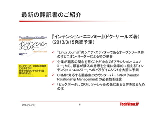 最新の翻訳書のご紹介


             『インテンション・エコノミー』（ドク・サールズ著）
             （2013/3/15発売予定）

              ”Linux Journal”のシニア・エディターであるオープンソース界
               のオピニオン・リーダーによる初の単著
              企業が顧客の関心を惹くことが中心の「アテンション・エコノ
               ミー」から、顧客が購入の意思を企業に効率的に伝える「イン
               テンション・エコノミー」へのパラダイムシフトを大胆に予測
               テンシ ン エコノミ 」 のパラダイムシフトを大胆に予測
              CRMに対応する顧客側のカウンターパートVRM（Vendor
               Relationship Management）の必要性を提言
              「ビッグデータ」、CRM、ソーシャルの先にある世界を知るため
               の本



2013/03/07              6                TechVisor.JP
 
