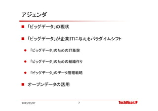 アジェンダ
 「ビッグデータ」の現状

 「ビッグデータ」が企業ITに与えるパラダイムシフト

  「ビッグデータ」のためのIT基盤


  「ビッグデータ」のための組織作り


  「ビッグデータ」のデータ管理戦略


 オープンデータの活用


2013/03/07        7       TechVisor.JP
 