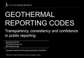 GEOTHERMAL
REPORTING CODES
Transparency, consistency and confidence
in public reporting
Alexander Richter
ThinkGeoEnergy.com
@thinkgeoenergy
Canadian Geothermal Energy Association (CanGEA)
7 March 2013, Iceland Geothermal Conference, Reykjavik, Iceland
 