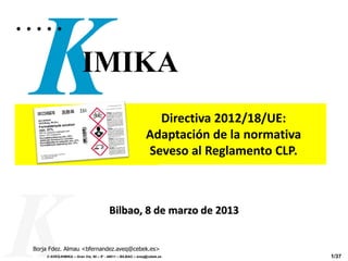 Directiva 2012/18/UE:
                                                             Adaptación de la normativa
                                                             Seveso al Reglamento CLP.



                                       Bilbao, 8 de marzo de 2013


Borja Fdez. Almau <bfernandez.aveq@cebek.es>
    © AVEQ-KIMIKA – Gran Vía, 50 – 5º - 48011 – BILBAO – aveq@cebek.es                    1/37
 