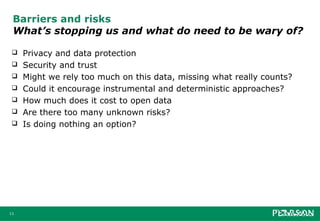 Barriers and risks
 What’s stopping us and what do need to be wary of?

    Privacy and data protection
    Security and trust
    Might we rely too much on this data, missing what really counts?
    Could it encourage instrumental and deterministic approaches?
    How much does it cost to open data
    Are there too many unknown risks?
    Is doing nothing an option?




11
 