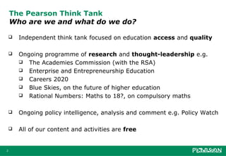 The Pearson Think Tank
    Who are we and what do we do?

       Independent think tank focused on education access and quality

       Ongoing programme of research and thought-leadership e.g.
         The Academies Commission (with the RSA)
         Enterprise and Entrepreneurship Education
         Careers 2020
         Blue Skies, on the future of higher education
         Rational Numbers: Maths to 18?, on compulsory maths


       Ongoing policy intelligence, analysis and comment e.g. Policy Watch

       All of our content and activities are free


2
 