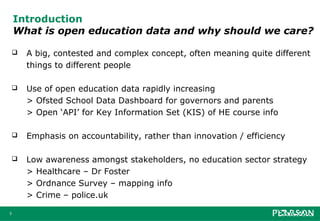 Introduction
    What is open education data and why should we care?

       A big, contested and complex concept, often meaning quite different
        things to different people

       Use of open education data rapidly increasing
        > Ofsted School Data Dashboard for governors and parents
        > Open ‘API’ for Key Information Set (KIS) of HE course info

       Emphasis on accountability, rather than innovation / efficiency

       Low awareness amongst stakeholders, no education sector strategy
        > Healthcare – Dr Foster
        > Ordnance Survey – mapping info
        > Crime – police.uk

3
 