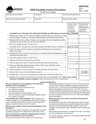 MONTANA
                                                                                        DS-1
                                            2008 Disability Income Exemption Clear Form Rev. 10-08
                                                              15-30-111(10), MCA
 Your ﬁrst name and initial                         Last name                                           Your social security number


 Spouse’s ﬁrst name and initial                     Last name                                           Social security number


                                                                                                                  Column A (for        Column B (for
                                                                                                                  single, joint,       spouse when
                                                                                                                  separate,            ﬁling separately
                                                                                                                  or head of           using ﬁling
                                                                                                                  household)           status 3a)
     Complete lines 1 through 3 for retirement disability beneﬁts that you received for a full week.
  1. Multiply the amount of the retirement disability beneﬁts that you received per week
     by the number of weeks you received these beneﬁts and enter the result here ... 1.
  2. Multiply $100 by the number of weeks you received retirement disability beneﬁts
     and enter the result here, but not more than $5,200 ............................................. 2.
  3. Enter the smaller of line 1 or line 2 here ................................................................ 3.
     Complete lines 4 through 6 for retirement disability beneﬁts that you received for a portion of a week.
  4. Enter the amount of the retirement disability beneﬁts that you received for a
     portion of a week. .................................................................................................. 4.
  5. Multiply $20 by the number of work days you received retirement disability beneﬁts
     and enter the result here ....................................................................................... 5.
  6. Enter the smaller of line 4 or line 5 here ................................................................ 6.
  7. Add line 3 to line 6 and enter the result here ......................................................... 7.
  8. Add the amounts on line 7, columns A and B and enter the result here .......................................... 8.
  9. Enter your Montana adjusted gross income, before your disability income
     exclusion. (See instructions below.) ...................................................................... 9.
 10. Add the amounts on line 9, columns A and B and enter the result here ........................................ 10.
 11. Entered here is your income limitation amount ............................................................................. 11.      $15,000
 12. Subtract line 11 from line 10 and enter the result here, but not less than zero ............................. 12.
 13. Subtract line 12 from line 8 and enter the result here, but not less than zero. This is your partial
     retirement disability income exemption. Enter this amount on Form 2, Schedule II ................ 13.

                                                      General Instructions
How can I determine if I am eligible for the retirement          federal adjusted gross income (Form 2, line 37) plus the total
disability income exemption?                                     amount of your Montana additions to federal adjusted gross
                                                                 income (Form 2, line 38) minus any Montana subtractions to
You are eligible to take this exemption if you:
                                                                 federal adjusted gross income (Form 2, line 39). If you are
•    are a Montana resident,
                                                                 married and ﬁling separately with your spouse, you will have to
•    are under the age of 65,
                                                                 combine both your spouse’s and your Montana adjusted gross
•    are permanently and totally disabled, and
                                                                 incomes to determine the amount of your retirement disability
•    have not chosen to treat this retirement disability income
                                                                 income exemption.
     as a pension or annuity.
“Permanently and Totally Disabled” means that you are            What information do I need to provide to show proof of
unable to engage in any substantial gainful activity by reason   my disability?
of any medically determined physical or mental impairment        The department may ask for proof issued by a governmental
lasting or expected to last at least 12 months.                  unit (such as the Social Security Administration) that certiﬁes
                                                                 that you are permanently and totally disabled. If this is not
What income qualiﬁes for the retirement disability income
                                                                 available, we may require other veriﬁcation that can prove your
exemption?
                                                                 disability.
The only income used to determine your exemption is income
                                                                 When claiming this deduction, complete Form DS-1 and attach
reportable on federal form 1099R with a distribution code 3.
                                                                 it to your individual income tax return.
How do I determine my Montana adjusted gross income
before the disability income exclusion?                          If you have questions, please call us toll free at (866) 859-2254
                                                                 (in Helena, 444-6900).
The amount recorded on line 9 above is the total of your
                                                                                                                                             111
 