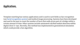 Applications.
Template matching has various applications and is used in such ﬁelds as face recognition
(see facial recognition system) and medical image processing. Systems have been developed
and used in the past to count the number of faces that walk across part of a bridge within a
certain amount of time. Other systems include automated calciﬁed nodule detection within
digital chest X-rays. Recently, this method was implemented in geostatistical simulation
which could provide a fast algorithm.
 